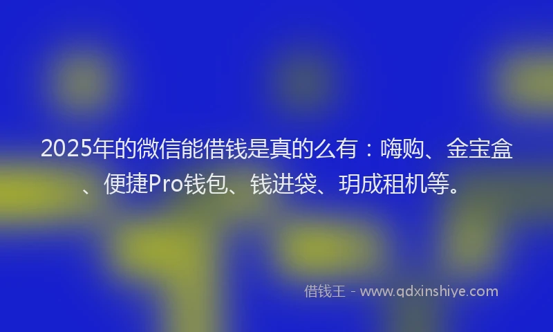 2025年的微信能借钱是真的么有：嗨购、金宝盒、便捷Pro钱包、钱进袋、玥成租机等。