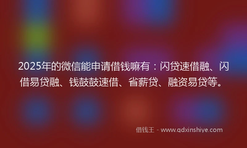 2025年的微信能申请借钱嘛有：闪贷速借融、闪借易贷融、钱鼓鼓速借、省薪贷、融资易贷等。