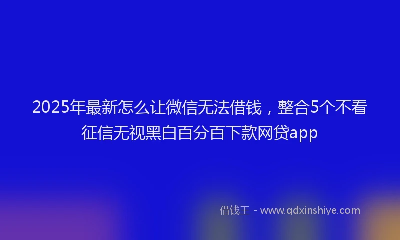 2025年最新怎么让微信无法借钱，整合5个不看征信无视黑白百分百下款网贷app