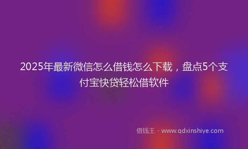 2025年最新微信怎么借钱怎么下载，盘点5个支付宝快贷轻松借软件