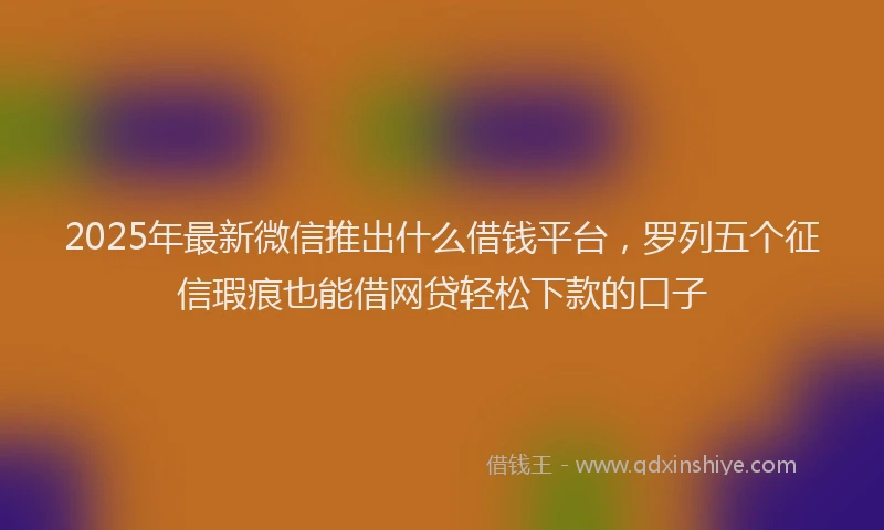 2025年最新微信推出什么借钱平台，罗列五个征信瑕疵也能借网贷轻松下款的口子
