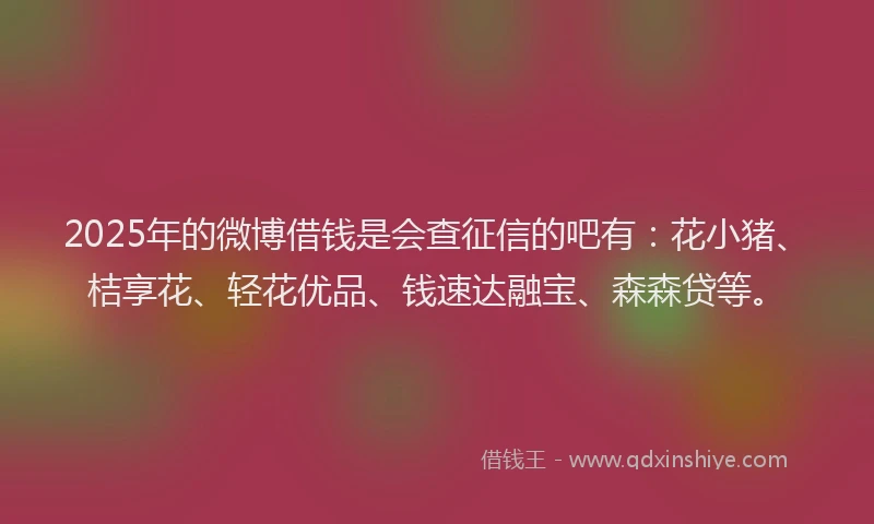 2025年的微博借钱是会查征信的吧有：花小猪、桔享花、轻花优品、钱速达融宝、森森贷等。