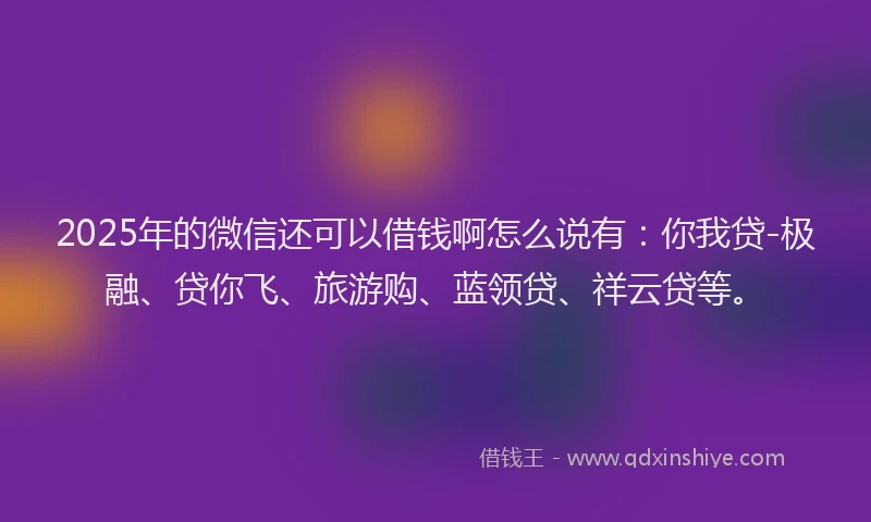 2025年的微信还可以借钱啊怎么说有：你我贷-极融、贷你飞、旅游购、蓝领贷、祥云贷等。