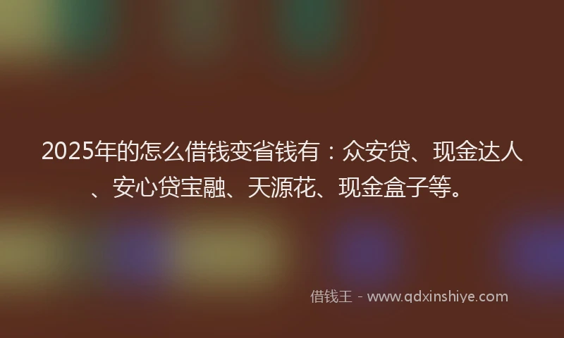 2025年的怎么借钱变省钱有：众安贷、现金达人、安心贷宝融、天源花、现金盒子等。