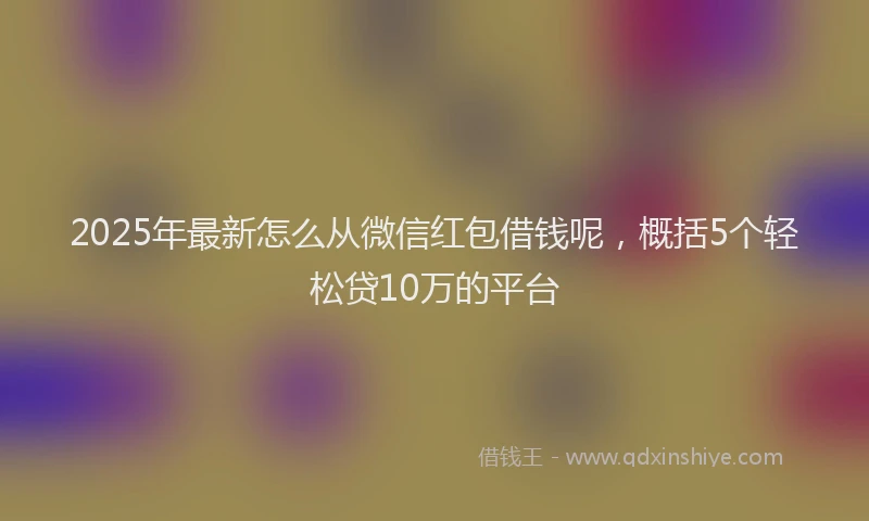 2025年最新怎么从微信红包借钱呢，概括5个轻松贷10万的平台