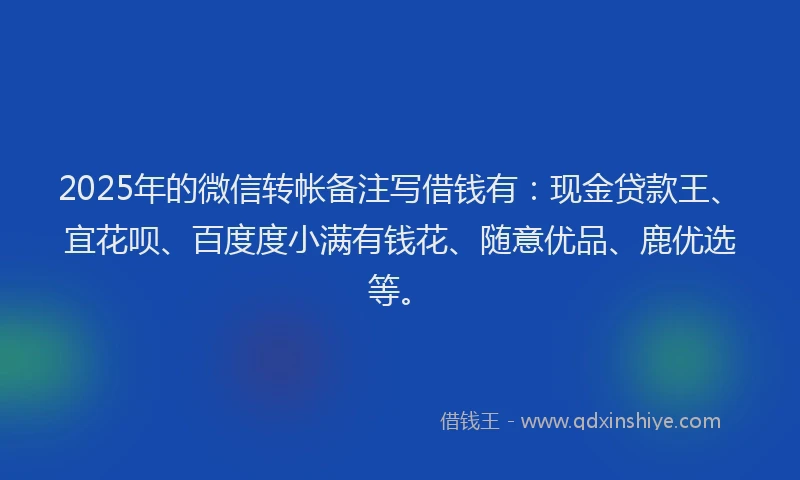 2025年的微信转帐备注写借钱有：现金贷款王、宜花呗、百度度小满有钱花、随意优品、鹿优选等。