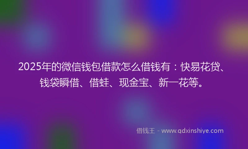 2025年的微信钱包借款怎么借钱有：快易花贷、钱袋瞬借、借蛙、现金宝、新一花等。