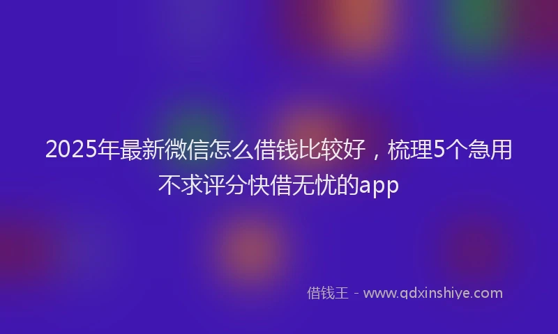 2025年最新微信怎么借钱比较好，梳理5个急用不求评分快借无忧的app