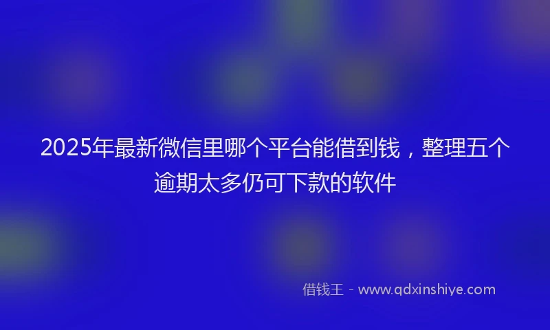 2025年最新微信里哪个平台能借到钱，整理五个逾期太多仍可下款的软件