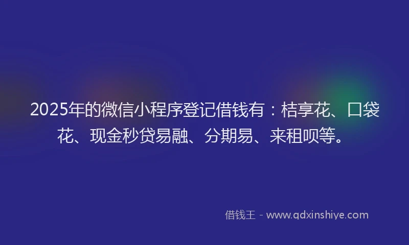 2025年的微信小程序登记借钱有：桔享花、口袋花、现金秒贷易融、分期易、来租呗等。