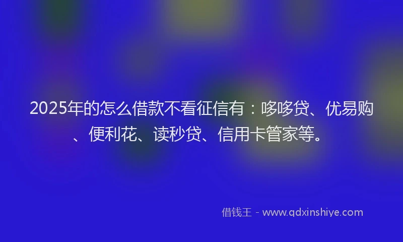 2025年的怎么借款不看征信有：哆哆贷、优易购、便利花、读秒贷、信用卡管家等。