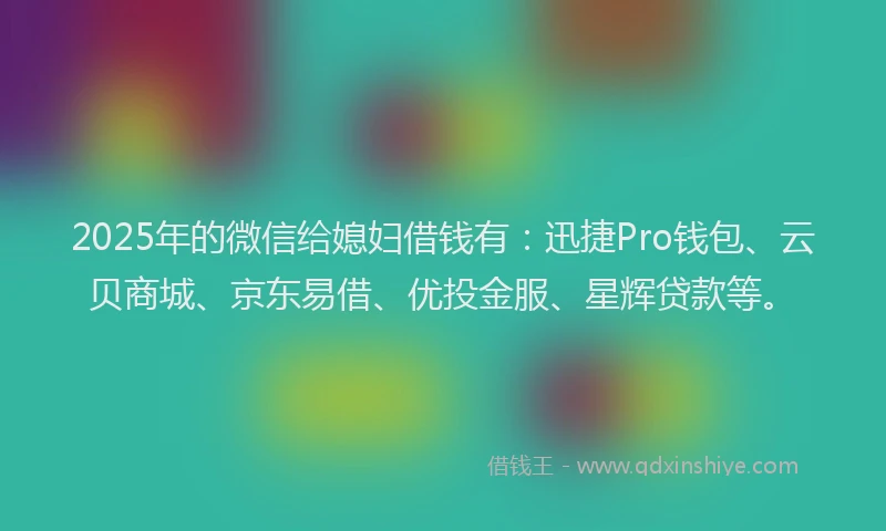2025年的微信给媳妇借钱有：迅捷Pro钱包、云贝商城、京东易借、优投金服、星辉贷款等。