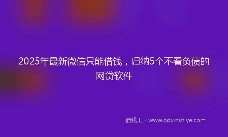 2025年最新微信只能借钱，归纳5个不看负债的网贷软件