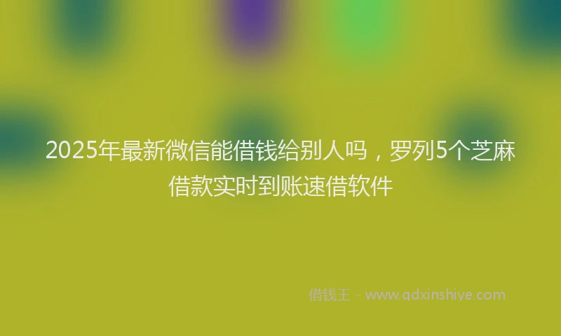 2025年最新微信能借钱给别人吗，罗列5个芝麻借款实时到账速借软件