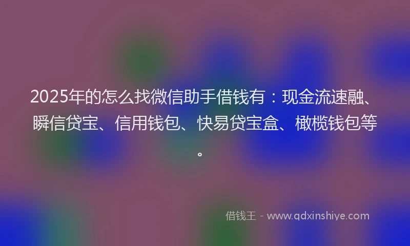 2025年的怎么找微信助手借钱有：现金流速融、瞬信贷宝、信用钱包、快易贷宝盒、橄榄钱包等。