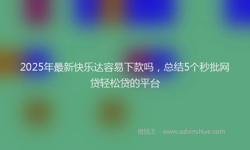 2025年最新快乐达容易下款吗，总结5个秒批网贷轻松贷的平台