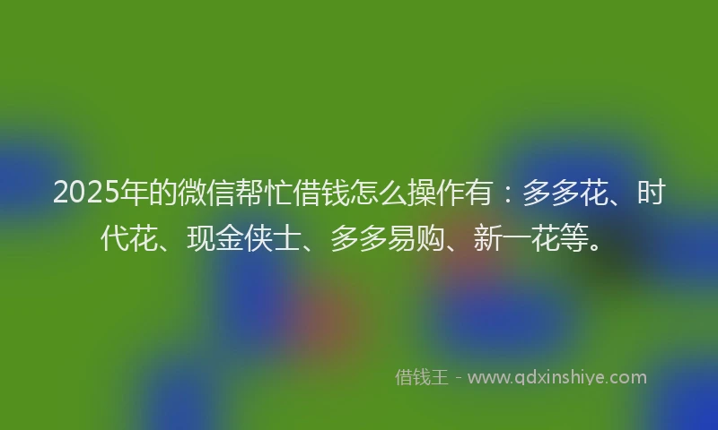 2025年的微信帮忙借钱怎么操作有：多多花、时代花、现金侠士、多多易购、新一花等。