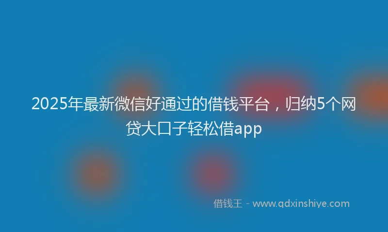 2025年最新微信好通过的借钱平台，归纳5个网贷大口子轻松借app