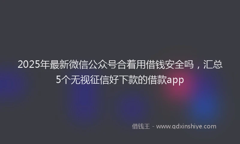 2025年最新微信公众号合着用借钱安全吗，汇总5个无视征信好下款的借款app