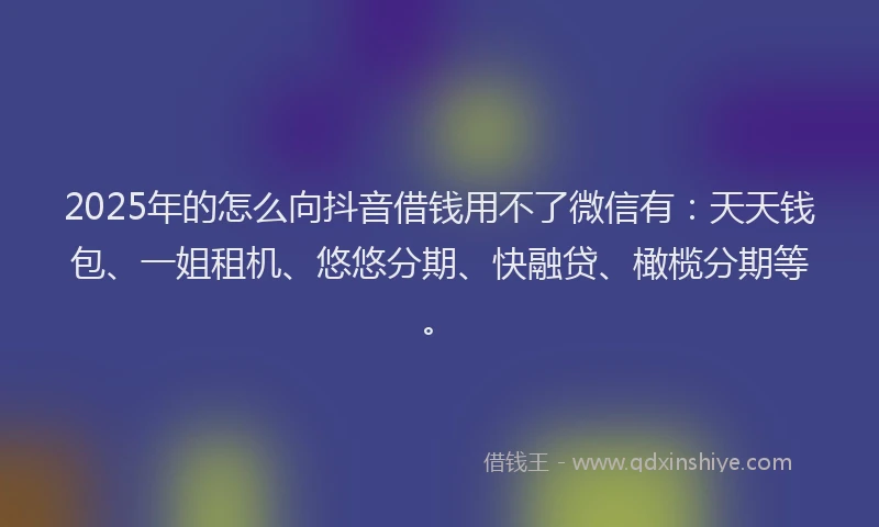 2025年的怎么向抖音借钱用不了微信有：天天钱包、一姐租机、悠悠分期、快融贷、橄榄分期等。