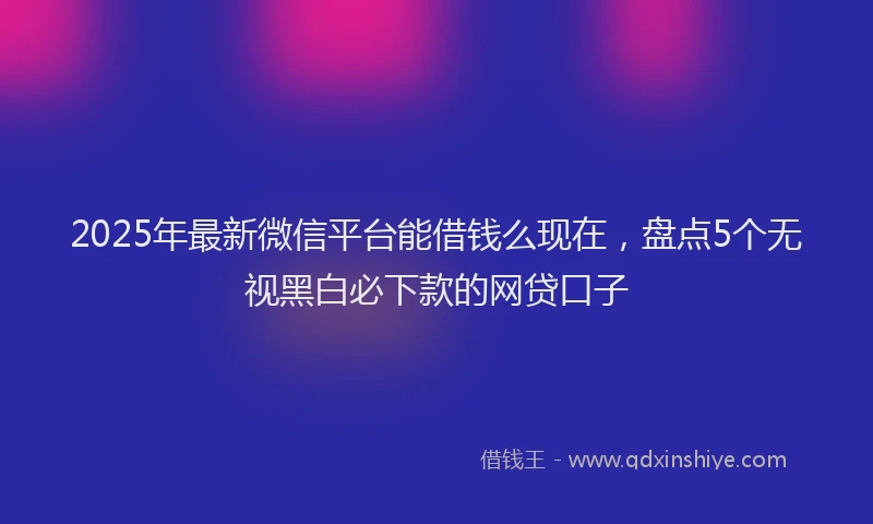 2025年最新微信平台能借钱么现在，盘点5个无视黑白必下款的网贷口子