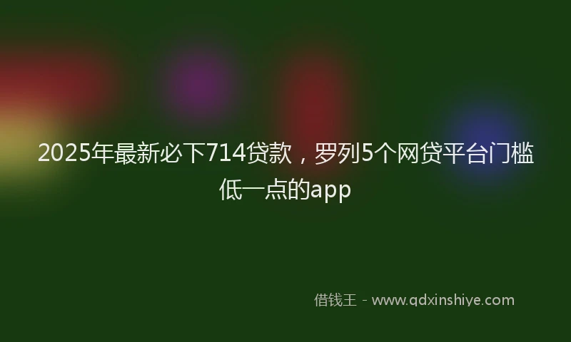 2025年最新必下714贷款，罗列5个网贷平台门槛低一点的app
