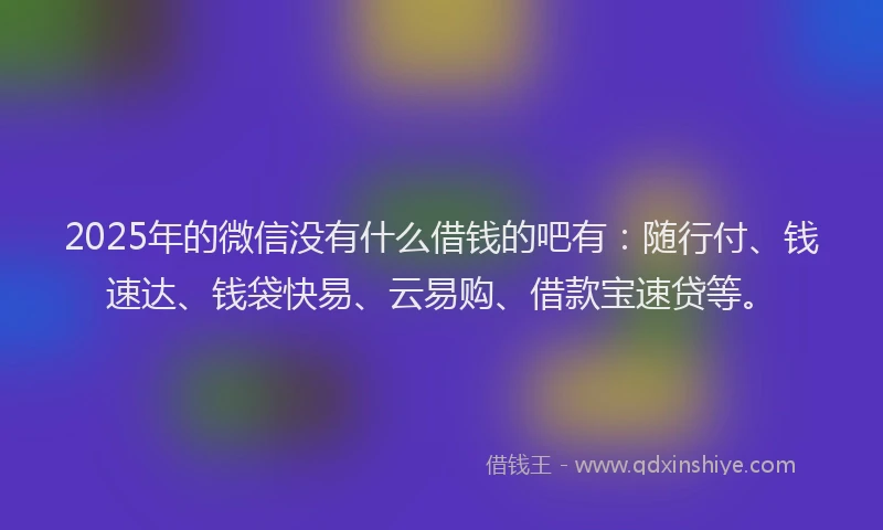 2025年的微信没有什么借钱的吧有：随行付、钱速达、钱袋快易、云易购、借款宝速贷等。