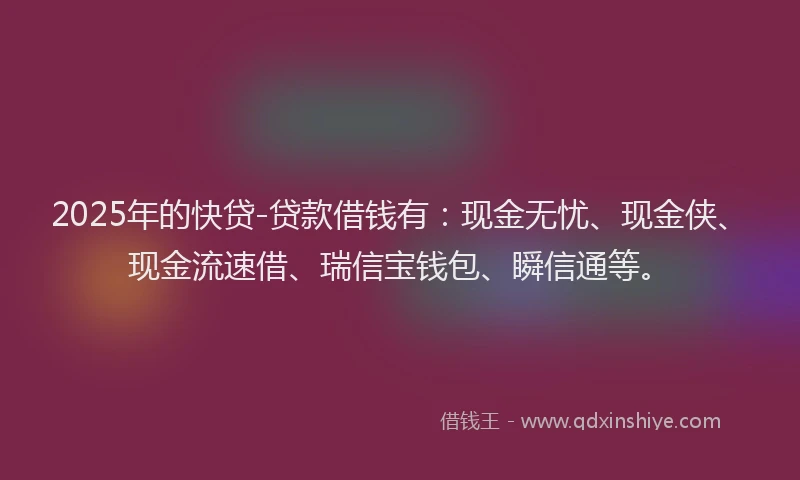 2025年的快贷-贷款借钱有：现金无忧、现金侠、现金流速借、瑞信宝钱包、瞬信通等。