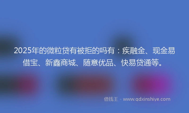 2025年的微粒贷有被拒的吗有：疾融金、现金易借宝、新鑫商城、随意优品、快易贷通等。
