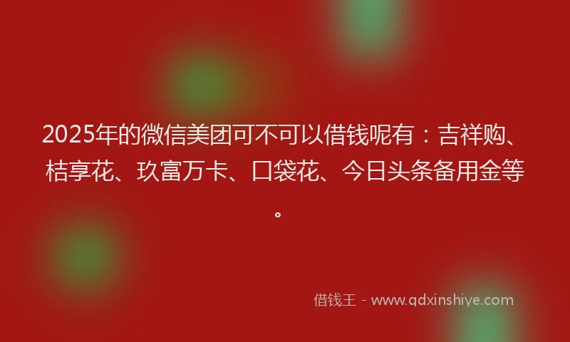 2025年的微信美团可不可以借钱呢有：吉祥购、桔享花、玖富万卡、口袋花、今日头条备用金等。