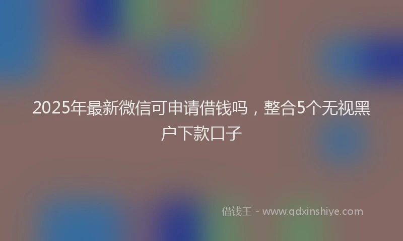 2025年最新微信可申请借钱吗，整合5个无视黑户下款口子