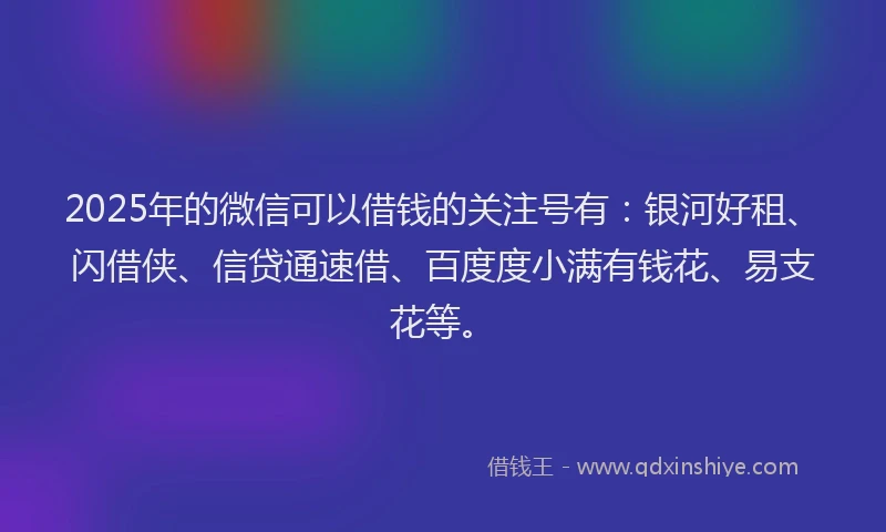 2025年的微信可以借钱的关注号有：银河好租、闪借侠、信贷通速借、百度度小满有钱花、易支花等。