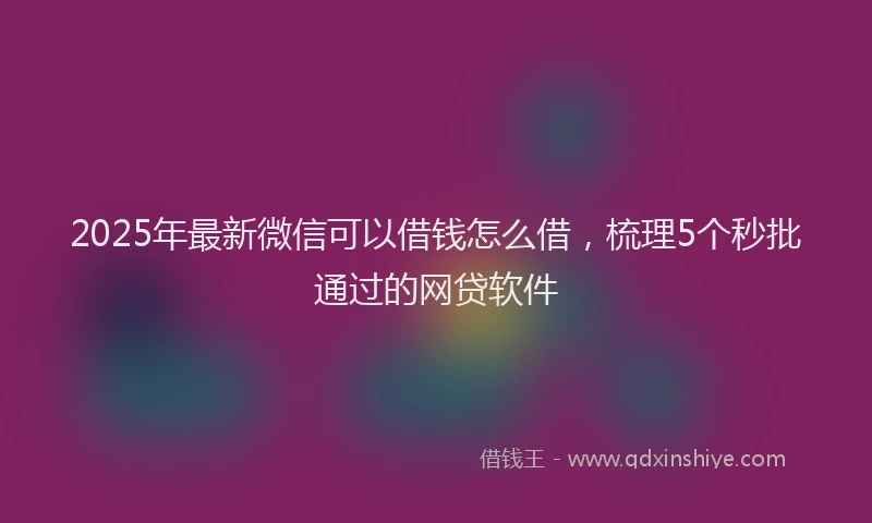 2025年最新微信可以借钱怎么借，梳理5个秒批通过的网贷软件