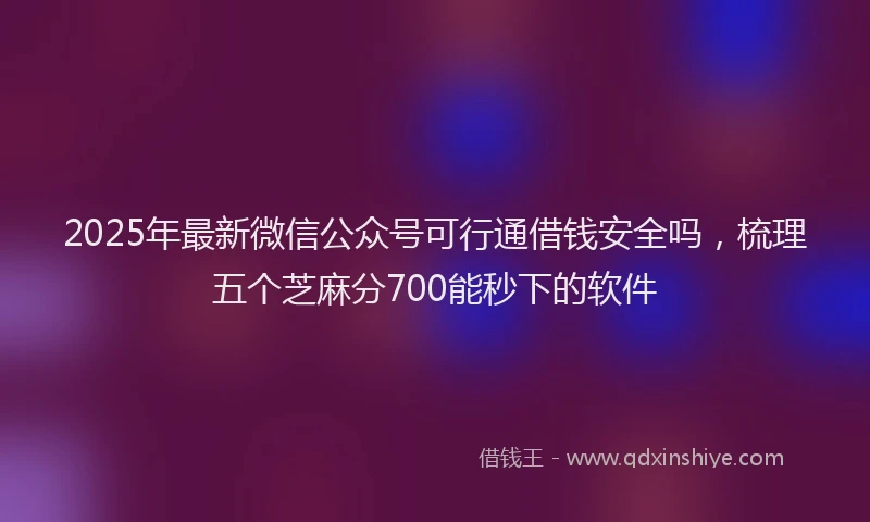 2025年最新微信公众号可行通借钱安全吗，梳理五个芝麻分700能秒下的软件