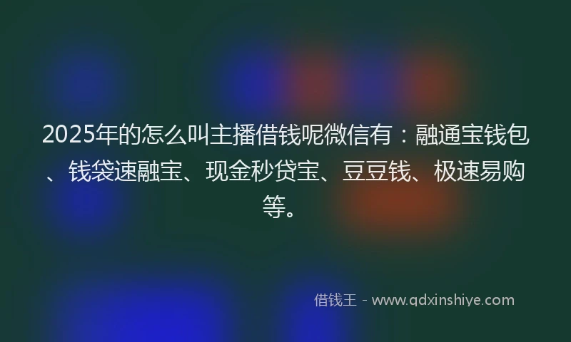 2025年的怎么叫主播借钱呢微信有：融通宝钱包、钱袋速融宝、现金秒贷宝、豆豆钱、极速易购等。