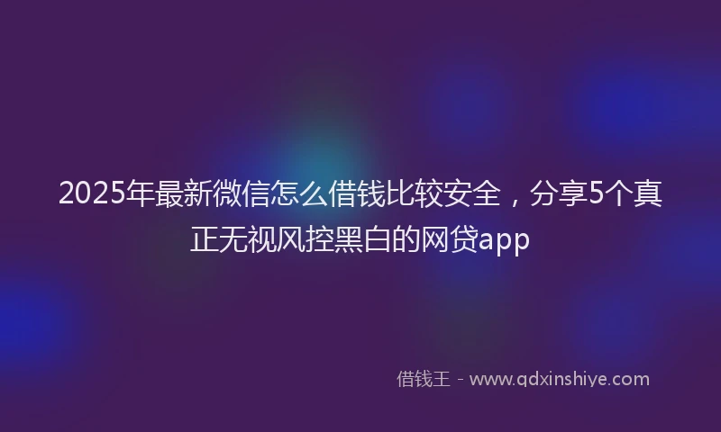 2025年最新微信怎么借钱比较安全，分享5个真正无视风控黑白的网贷app