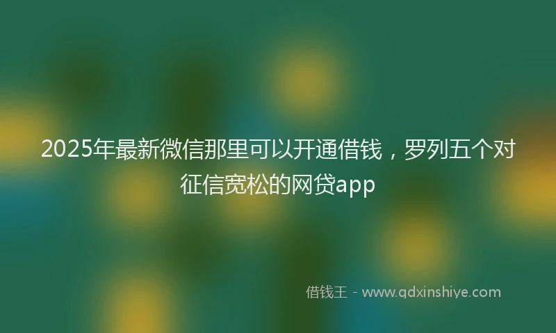 2025年最新微信那里可以开通借钱，罗列五个对征信宽松的网贷app