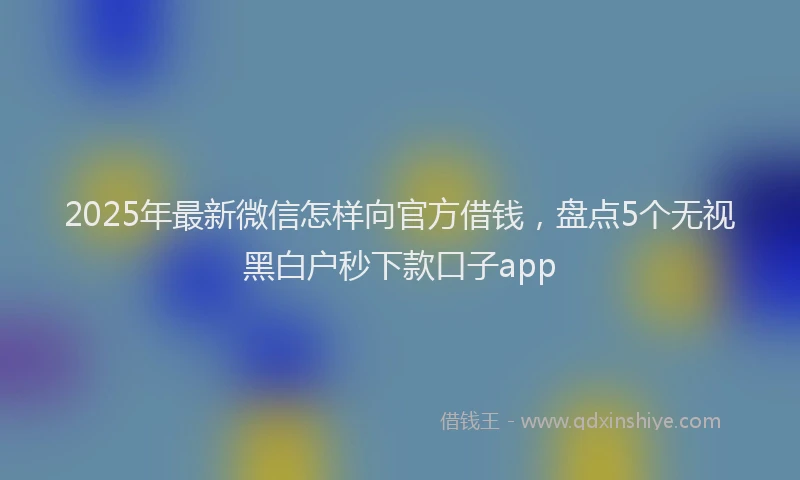 2025年最新微信怎样向官方借钱，盘点5个无视黑白户秒下款口子app