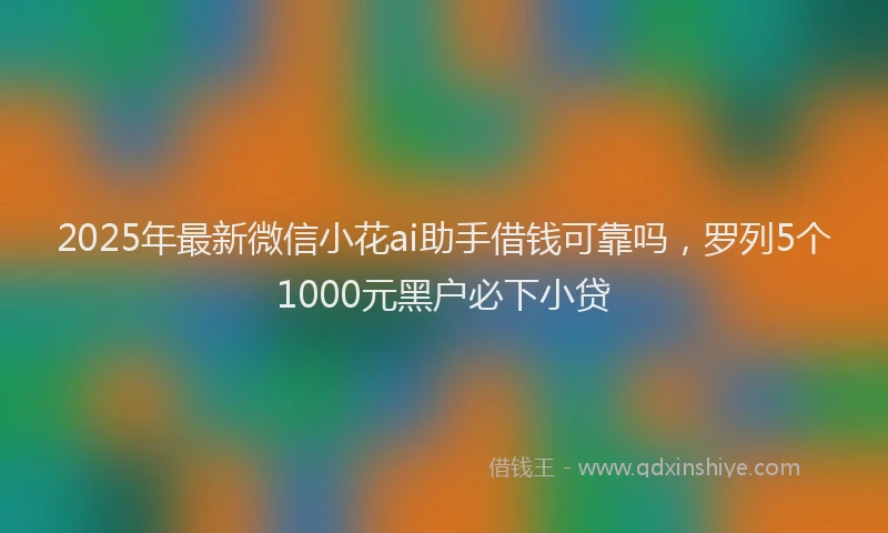 2025年最新微信小花ai助手借钱可靠吗，罗列5个1000元黑户必下小贷