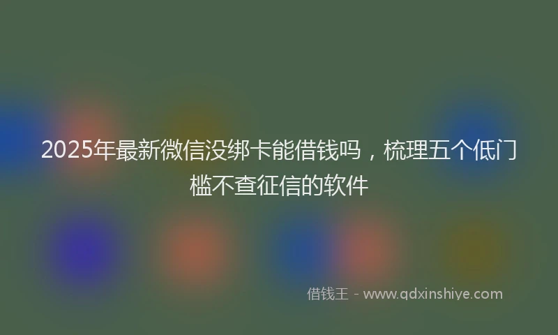 2025年最新微信没绑卡能借钱吗，梳理五个低门槛不查征信的软件