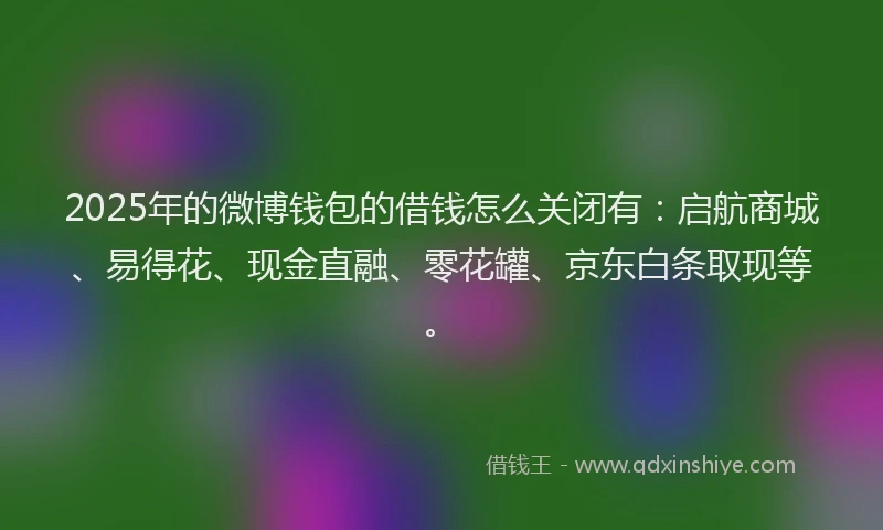 2025年的微博钱包的借钱怎么关闭有：启航商城、易得花、现金直融、零花罐、京东白条取现等。