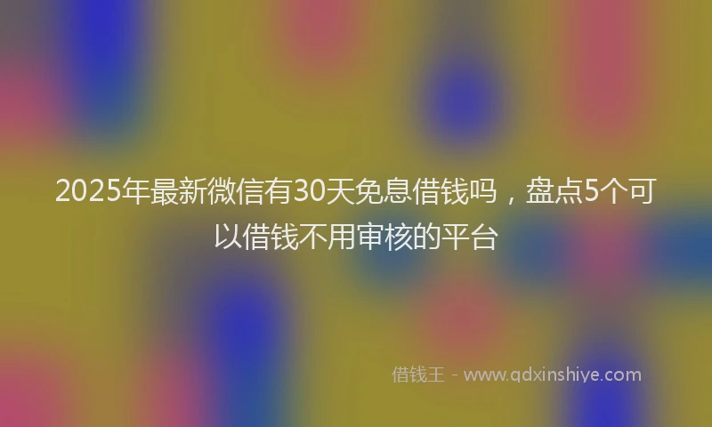 2025年最新微信有30天免息借钱吗，盘点5个可以借钱不用审核的平台