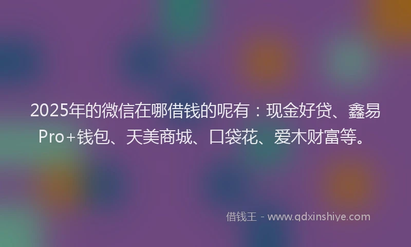 2025年的微信在哪借钱的呢有：现金好贷、鑫易Pro+钱包、天美商城、口袋花、爱木财富等。