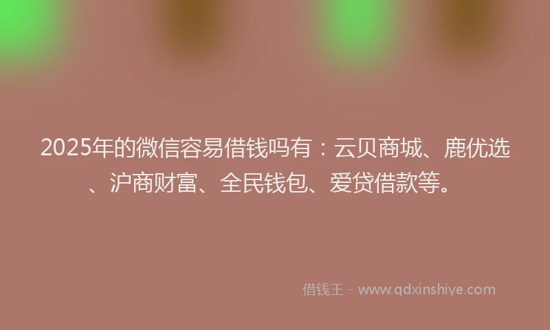 2025年的微信容易借钱吗有：云贝商城、鹿优选、沪商财富、全民钱包、爱贷借款等。