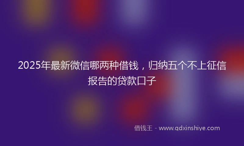 2025年最新微信哪两种借钱，归纳五个不上征信报告的贷款口子