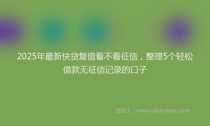 2025年最新快贷复借看不看征信，整理5个轻松借款无征信记录的口子