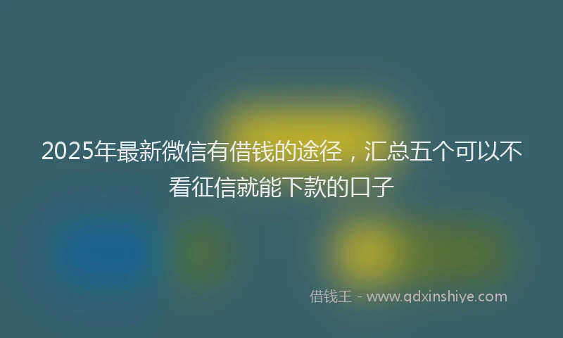 2025年最新微信有借钱的途径，汇总五个可以不看征信就能下款的口子