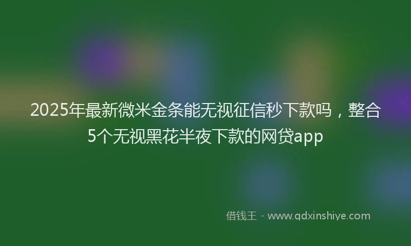 2025年最新微米金条能无视征信秒下款吗，整合5个无视黑花半夜下款的网贷app