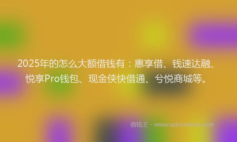 2025年的怎么大额借钱有：惠享借、钱速达融、悦享Pro钱包、现金侠快借通、兮悦商城等。