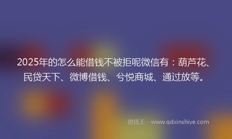 2025年的怎么能借钱不被拒呢微信有：葫芦花、民贷天下、微博借钱、兮悦商城、通过放等。